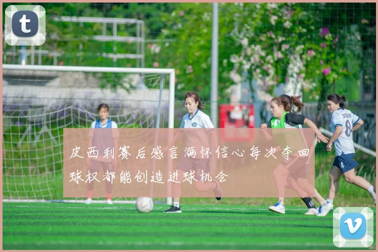 皮西利赛后感言满怀信心每次夺回球权都能创造进球机会