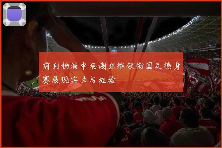 前利物浦中场谢尔维领衔国足热身赛展现实力与经验