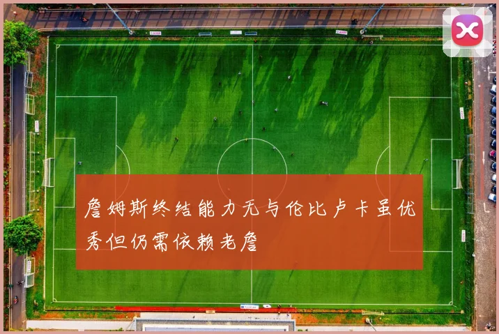 詹姆斯终结能力无与伦比卢卡虽优秀但仍需依赖老詹