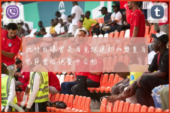 托特自曝曾是马竞球迷却加盟皇马巴萨曾给他餐巾合约