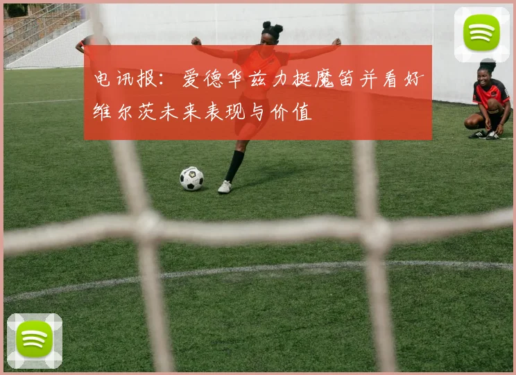 电讯报：爱德华兹力挺魔笛并看好维尔茨未来表现与价值
