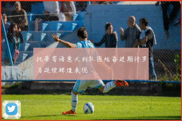 托蒂寄语意大利队团结奋进期待罗马延续辉煌表现
