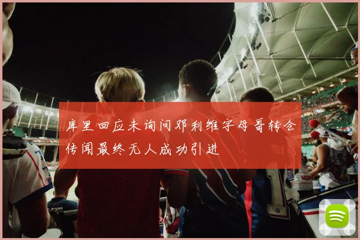 库里回应未询问邓利维字母哥转会传闻最终无人成功引进