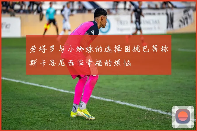 劳塔罗与小蜘蛛的选择困扰巴蒂称斯卡洛尼面临幸福的烦恼