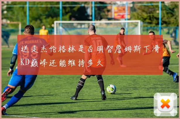 送走杰伦格林是否明智詹姆斯下滑KD巅峰还能维持多久