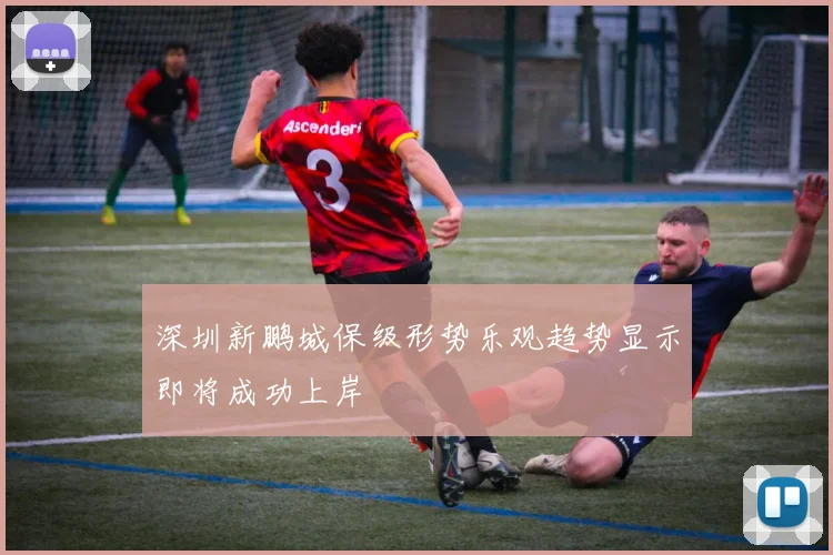深圳新鹏城保级形势乐观趋势显示即将成功上岸