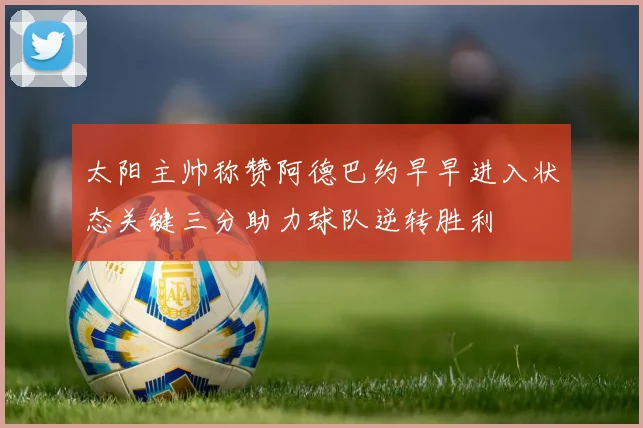 太阳主帅称赞阿德巴约早早进入状态关键三分助力球队逆转胜利