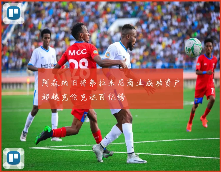 阿森纳旧将弗拉米尼商业成功资产超越克伦克达百亿镑