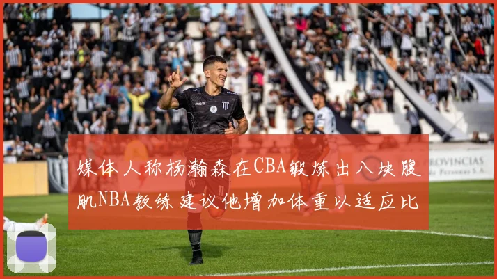 媒体人称杨瀚森在CBA锻炼出八块腹肌NBA教练建议他增加体重以适应比赛