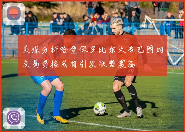 美媒分析哈登保罗比尔大洛巴图姆交易资格或将引发联盟震荡