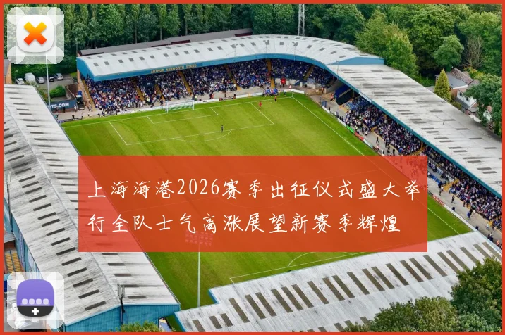 上海海港2026赛季出征仪式盛大举行全队士气高涨展望新赛季辉煌