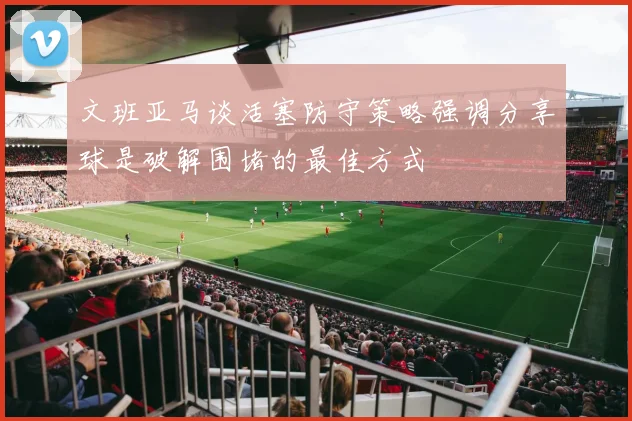 文班亚马谈活塞防守策略强调分享球是破解围堵的最佳方式