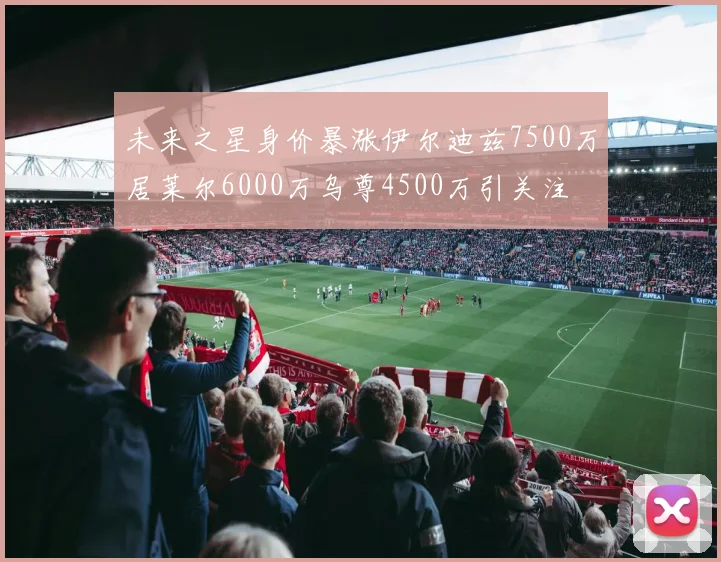 未来之星身价暴涨伊尔迪兹7500万居莱尔6000万乌尊4500万引关注